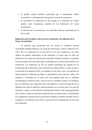 • El posible cambio climático ocasionado por el denominado "efecto
invernadero" y la disminución de la capa de ozono de la estratosfera.
• El incremento de radiaciones de alta energía en la superficie de nuestro
planeta como consecuencia también de esa destrucción del ozono
estratosférico.
• El deterioro de los ecosistemas y los materiales terrestres ocasionado por la
lluvia ácida.
Radiación solar incidente sobre la tierra- Reemisión de radiación de la
tierra a la atmósfera
La radiación que, proveniente del sol, alcanza la atmósfera terrestre
corresponde fundamentalmente a las zonas del ultravioleta, visible e infrarrojo (UV,
VIS e IR). Las radiaciones de la zona del UV son muy energéticas y por tanto
capaces de producir alteraciones en las sustancias; la mayor parte de ellas son
detenidas en las capas más externas de la atmósfera terrestre, ionosfera y mesosfera;
las que consiguen atravesar estas capas son frenadas por el ozono (O3) presente en la
estratosfera. Las radiaciones de IR son también absorbidas por algunos de los
componentes de la atmósfera como el dióxido de carbono (CO2), el vapor de agua y
el monóxido de nitrógeno (N2O). El resultado de todo ello es que a la superficie de
nuestro planeta la radiación que llega es, esencialmente, de la zona del visible. Esta
radiación es absorbida por la tierra salvo una pequeña parte que es reflejada,
acumulándose en forma de calor, y por la noche es remitida al espacio. Sin embargo,
hay una diferencia muy importante entre esta radiación y la que provenía del sol: la
radiación que emite la superficie terrestre pertenece en su mayor parte a la zona del
infrarrojo, es decir, es una radiación eminentemente térmica. Sólo una pequeña parte
de la misma es capaz de atravesar la troposfera pues la mayor parte es absorbida por
los componentes naturales del aire que hemos señalado, quedando retenidas entre la
tropopausa y la superficie de la tierra, lo que provoca un calentamiento de esta zona
de la atmósfera.
163
 