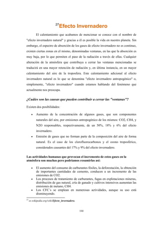 27
Efecto Invernadero
El calentamiento que acabamos de mencionar se conoce con el nombre de
"efecto invernadero natural" y gracias a él es posible la vida en nuestro planeta. Sin
embargo, el espectro de absorción de los gases de efecto invernadero no es continuo,
existen ciertas zonas en el mismo, denominadas ventanas, en las que la absorción es
muy baja, por lo que permiten el paso de la radiación a través de ellas. Cualquier
alteración de la atmósfera que contribuya a cerrar las ventanas mencionadas se
traducirá en una mayor retención de radiación y, en última instancia, en un mayor
calentamiento del aire de la troposfera. Este calentamiento adicional al efecto
invernadero natural es lo que se denomina "efecto invernadero antropogénico" o,
simplemente, "efecto invernadero" cuando estamos hablando del fenómeno que
actualmente nos preocupa.
¿Cuáles son las causas que pueden contribuir a cerrar las "ventanas"?
Existen dos posibilidades:
• Aumento de la concentración de algunos gases, que son componentes
naturales del aire, por emisiones antropogénico de los mismos: CO2, CH4, y
N2O responsables, respectivamente, de un 50%, 18% y 6% del efecto
invernadero.
• Emisión de gases que no forman parte de la composición del aire de forma
natural. Es el caso de los clorofluorocarbonos y el ozono troposférico,
considerados causantes del 17% y 9% del efecto invernadero.
Las actividades humanas que provocan el incremento de estos gases en la
atmósfera son muchas pero podríamos resumirlas así:
• El aumento del consumo de carburantes fósiles, la deforestación, la obtención
de importantes cantidades de cemento, conducen a un incremento de las
emisiones de CO2.
• Los procesos de tratamiento de carburantes, fugas en explotaciones mineras,
distribución de gas natural, cría de ganado y cultivos intensivos aumentan las
emisiones de metano, CH4.
• Los CFC´s se emplean en numerosas actividades, aunque su uso está
disminuyendo.
27
es.wikipedia.org/wiki/Efecto_invernadero.
164
 