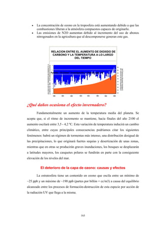 • La concentración de ozono en la troposfera está aumentando debido a que las
combustiones liberan a la atmósfera compuestos capaces de originarlo.
• Las emisiones de N2O aumentan debido al incremento del uso de abonos
nitrogenados en la agricultura que al descomponerse generan este gas.
RELACION ENTRE EL AUMENTO DE DIOXIDO DE
CARBONO Y LA TEMPERATURA A LO LARGO
DEL TIEMPO
Fuente: "El Clima" Investigación y Ciencia, pág. 92
¿Qué daños ocasiona el efecto invernadero?
Fundamentalmente un aumento de la temperatura media del planeta. Se
acepta que, si el ritmo de incremento se mantiene, hacia finales del año 2100 el
aumento oscilará entre 3,5 - 4,2 ºC. Esta variación de temperatura inducirá un cambio
climático, entre cuyas principales consecuencias podríamos citar los siguientes
fenómenos: habrá un régimen de tormentas más intenso, una distribución desigual de
las precipitaciones, lo que originará fuertes sequías y desertización de unas zonas,
mientras que en otras se producirán graves inundaciones, los bosques se desplazarán
a latitudes mayores, los casquetes polares se fundirán en parte con la consiguiente
elevación de los niveles del mar.
El deterioro de la capa de ozono: causas y efectos
La estratosfera tiene un contenido en ozono que oscila entre un mínimo de
~25 ppb y un máximo de ~190 ppb (partes por billón = cc/m3) a causa del equilibrio
alcanzado entre los procesos de formación-destrucción de esta especie por acción de
la radiación UV que llega a la misma.
165
 