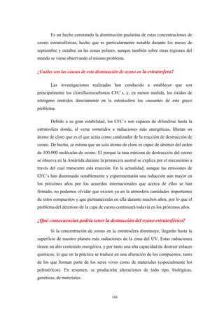 Es un hecho constatado la disminución paulatina de estas concentraciones de
ozono estratosféricas, hecho que es particularmente notable durante los meses de
septiembre y octubre en las zonas polares, aunque también sobre otras regiones del
mundo se viene observando el mismo problema.
¿Cuáles son las causas de esta disminución de ozono en la estratosfera?
Las investigaciones realizadas han conducido a establecer que son
principalmente los clorofluorocarbonos CFC´s, y, en menor medida, los óxidos de
nitrógeno emitidos directamente en la estratosfera los causantes de este grave
problema.
Debido a su gran estabilidad, los CFC´s son capaces de difundirse hasta la
estratosfera donde, al verse sometidos a radiaciones más energéticas, liberan un
átomo de cloro que es el que actúa como catalizador de la reacción de destrucción de
ozono. De hecho, se estima que un solo átomo de cloro es capaz de destruir del orden
de 100.000 moléculas de ozono. El porqué la tasa máxima de destrucción del ozono
se observa en la Antártida durante la primavera austral se explica por el mecanismo a
través del cual transcurre esta reacción. En la actualidad, aunque las emisiones de
CFC´s han disminuido notablemente y experimentarán una reducción aún mayor en
los próximos años por los acuerdos internacionales que acerca de ellos se han
firmado, no podemos olvidar que existen ya en la atmósfera cantidades importantes
de estos compuestos y que permanecerán en ella durante muchos años, por lo que el
problema del deterioro de la capa de ozono continuará todavía en los próximos años.
¿Qué consecuencias podría tener la destrucción del ozono estratosférico?
Si la concentración de ozono en la estratosfera disminuye, llegarán hasta la
superficie de nuestro planeta más radiaciones de la zona del UV. Estas radiaciones
tienen un alto contenido energético, y por tanto una alta capacidad de destruir enlaces
químicos, lo que en la práctica se traduce en una alteración de los compuestos, tanto
de los que forman parte de los seres vivos como de materiales (especialmente los
poliméricos). En resumen, se producirán alteraciones de todo tipo, biológicas,
genéticas, de materiales.
166
 