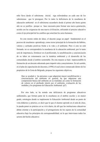 niño lleva desde el subsistema inicial, siga reforzándose en cada uno de los
subsistemas que le prosiguen. Por lo tanto la deficiencia de la enseñanza de
educación ambiental en el subsistema secundario desde el primer año hasta quinto
año no se justifica porque se hace necesaria para formar una nueva generación,
acorde con las exigencias de una nueva civilización, utilizando el proceso educativo
como el eje principal de los cambios que ameritan los seres humanos.
En este mismo orden de ideas, el docente juega un papel fundamental en el
proceso de enseñanza- aprendizaje, como rector principal de la formación de hábitos,
valores y actitudes positivas frente a la vida y el ambiente. Pero si este no está
formado, no se correspondería la enseñanza de la educación ambiental, por lo tanto
será de importancia, fortalecer en el profesorado, la sensibilización y concienciación
de su labor en consonancia con la temática ambiental y el desarrollo de las
comunidades desde el ámbito sustentable. De esta manera se hará imprescindible la
formación de un docente adiestrado para impartir tales conocimientos. En tal sentido,
en el plan de capacitación de docentes, (1996) el cual estuvo enmarcado dentro de los
propósitos de la Carta de Belgrado, propuso los siguientes objetivos;
Que se ayudará a las personas a que adquieran mayor sensibilización y
concienciación del ambiente en general, ha que adquieran una
comprensión básica del ambiente en su totalidad, así como la formación
de valores en el profundo interés por el ambiente, evaluación de las
medidas y los programas de Educación Ambiental. (p7)
Por otro lado, se ha notado una deficiencia de programas educativos
ambientales, que formen parte de la enseñanza en el ámbito escolar y en menor
grado, estrategias donde se implemente la Educación Ambiental desde un punto de
vista didáctico y práctico, es decir que lo que el alumno aprende en el aula de clase,
lo pueda poner en práctica en su vivir diario, de allí que las instituciones educativas
deban orientar a la participación y el protagonismo de los sujetos de la comunidad
educativa bajo los principios de corresponsabilidad, en la que intervienen todos los
actores del hecho educativo.
6
 
