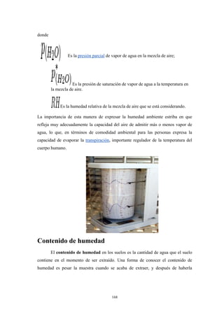 donde
Es la presión parcial de vapor de agua en la mezcla de aire;
Es la presión de saturación de vapor de agua a la temperatura en
la mezcla de aire.
Es la humedad relativa de la mezcla de aire que se está considerando.
La importancia de esta manera de expresar la humedad ambiente estriba en que
refleja muy adecuadamente la capacidad del aire de admitir más o menos vapor de
agua, lo que, en términos de comodidad ambiental para las personas expresa la
capacidad de evaporar la transpiración, importante regulador de la temperatura del
cuerpo humano.
Contenido de humedad
El contenido de humedad en los suelos es la cantidad de agua que el suelo
contiene en el momento de ser extraído. Una forma de conocer el contenido de
humedad es pesar la muestra cuando se acaba de extraer, y después de haberla
168
 