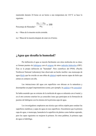 mantenido durante 24 horas en un horno a una temperatura de 110 °C se hace lo
siguiente:
Porcentaje de Humedad = .
m1 = Masa de la muestra recién extraída.
m2= Masa de la muestra después de estar en el horno.
¿Agua que desafía la humedad?
Por definición el agua se mezcla fácilmente con otras moléculas de su clase;
se forman puentes de hidrógeno con el oxígeno de otros radicales hidroxilos (OH-
).
Ésta es la propia definición de "humedad". Pero científicos del PNNL (Pacific
Northwest National Laboratory) han observado un hecho insólito: una monocapa de
agua (hielo que ha crecido en una oblea de platino) repele nuevas capas de hielo que
entran en contacto con ella.
Las interacciones del agua con superficies son ubicuas en la naturaleza y
desempeñan un papel importantísimo (como, por ejemplo, la catálisis o la corrosión).
Se había asumido que un extremo de la molécula de agua se enlazaría con el metal, y
en el otro extremo estarían los ya conocidos iones que participan en la formación de
puentes de hidrógeno con los átomos de la próxima capa de agua.
Los investigadores emplearon una técnica que utiliza criptón para sondear las
superficies metálicas y capas de agua en esas superficies. Encontraron que la primera
capa de agua, o monocapa, humedecía la superficie de platino como habían esperado,
pero las capas siguientes no mojaron la primera. En otras palabras, la primera capa
de agua es hidrófuga.
169
 