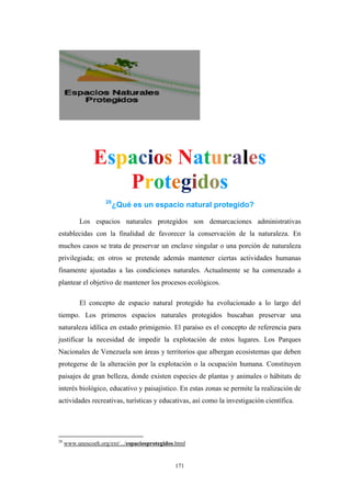 Espacios Naturales
Protegidos
28
¿Qué es un espacio natural protegido?
Los espacios naturales protegidos son demarcaciones administrativas
establecidas con la finalidad de favorecer la conservación de la naturaleza. En
muchos casos se trata de preservar un enclave singular o una porción de naturaleza
privilegiada; en otros se pretende además mantener ciertas actividades humanas
finamente ajustadas a las condiciones naturales. Actualmente se ha comenzado a
plantear el objetivo de mantener los procesos ecológicos.
El concepto de espacio natural protegido ha evolucionado a lo largo del
tiempo. Los primeros espacios naturales protegidos buscaban preservar una
naturaleza idílica en estado primigenio. El paraíso es el concepto de referencia para
justificar la necesidad de impedir la explotación de estos lugares. Los Parques
Nacionales de Venezuela son áreas y territorios que albergan ecosistemas que deben
protegerse de la alteración por la explotación o la ocupación humana. Constituyen
paisajes de gran belleza, donde existen especies de plantas y animales o hábitats de
interés biológico, educativo y paisajístico. En estas zonas se permite la realización de
actividades recreativas, turísticas y educativas, así como la investigación científica.
28
www.unescoeh.org/ext/.../espaciosprotegidos.html
171
 
