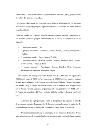 En total hay 43 parques nacionales y 22 monumentos naturales (2007), que equivalen
al 21,76% del territorio venezolano.
Los Parques Nacionales de Venezuela están bajo la administración del Instituto
Nacional de Parques (Inparques) organismo adscrito al Ministerio del Poder Popular
para el Ambiente.
Todos los estados de Venezuela tienen al menos un parque nacional en su territorio.
Su número (contando parques enteramente en el estado o compartidos) es el
siguiente:
• 5 parques nacionales - Lara
• 4 parques nacionales - Amazonas, Falcón, Mérida, Miranda, Portuguesa y
Táchira.
• 3 parques nacionales - Apure, Sucre y Trujillo.
• 2 parques nacionales - Barinas, Bolívar, Carabobo, Distrito Capital, Guárico,
Nueva Esparta, Yaracuy y Zulia.
• 1 parque nacional - Anzoátegui, Aragua, Cojedes, Delta Amacuro,
Dependencias Federales, Monagas y Vargas.
Por tamaño, 18 parques nacionales tienen más de 1.000 km²; 15 superan los
2.000 km²; 5 pasan de 5.000 km² y 3 tienen más de 10.000 km². Los mayores parques
de toda Venezuela están en la Guyana, y son el Parque Nacional Parima-Tapirapeco,
con 39.000 km² y el Parque Nacional Canaima, con 30.000 km². Los más pequeños
son el Parque Nacional Cueva de la Quebrada del Toro, en Falcón, con 48,85 km², y
el Parque Nacional Cerro El Copey - Jóvito Villalba, en Nueva Esparta, con 71,30
km².
A lo largo del siglo problemas como la desaparición de especies, la perdida
de enclaves o paisajes, la destrucción de los procesos ecológicos o la extinción de
culturas han provocado la declaración de espacios con un sin fin de objetivos.
Un mejor conocimiento de la naturaleza, de las funciones de muchos de sus
seres y fenómenos y de las posibilidades que encierran, está cambiando la percepción
172
 