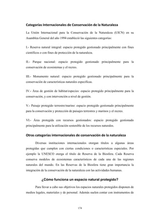Categorías Internacionales de Conservación de la Naturaleza 
La Unión Internacional para la Conservación de la Naturaleza (UICN) en su
Asamblea General del año 1994 estableció las siguientes categorías:
I.- Reserva natural integral: espacio protegido gestionado principalmente con fines
científicos o con fines de protección de la naturaleza.
II.- Parque nacional: espacio protegido gestionado principalmente para la
conservación de ecosistemas y el recreo.
III.- Monumento natural: espacio protegido gestionado principalmente para la
conservación de características naturales específicas.
IV.- Área de gestión de hábitat/especies: espacio protegido principalmente para la
conservación, y con intervención a nivel de gestión.
V.- Paisaje protegido terrestre/marino: espacio protegido gestionado principalmente
para la conservación y protección de paisajes terrestres y marinos y el recreo.
VI.- Área protegida con recursos gestionados: espacio protegido gestionado
principalmente para la utilización sostenible de los recursos naturales.
Otras categorías internacionales de conservación de la naturaleza 
Diversas instituciones internacionales otorgan títulos a algunas áreas
protegidas que cumplen con ciertas condiciones o características especiales. Por
ejemplo la UNESCO otorga el título de Reserva de la Biosfera. Cada Reserva
conserva modelos de ecosistemas característicos de cada una de las regiones
naturales del mundo. En las Reservas de la Biosfera tiene gran importancia la
integración de la conservación de la naturaleza con las actividades humanas.
¿Cómo funciona un espacio natural protegido?
Para llevar a cabo sus objetivos los espacios naturales protegidos disponen de
medios legales, materiales y de personal. Además suelen contar con instrumentos de
174
 