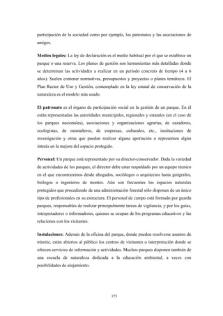 participación de la sociedad como por ejemplo, los patronatos y las asociaciones de
amigos.
Medios legales: La ley de declaración es el medio habitual por el que se establece un
parque o una reserva. Los planes de gestión son herramientas más detalladas donde
se determinan las actividades a realizar en un período concreto de tiempo (4 a 6
años). Suelen contener normativas, presupuestos y proyectos o planes temáticos. El
Plan Rector de Uso y Gestión, contemplado en la ley estatal de conservación de la
naturaleza es el modelo más usado.
El patronato es el órgano de participación social en la gestión de un parque. En él
están representadas las autoridades municipales, regionales y estatales (en el caso de
los parques nacionales), asociaciones y organizaciones agrarias, de cazadores,
ecologistas, de montañeros, de empresas, culturales, etc., instituciones de
investigación y otras que puedan realizar alguna aportación o representen algún
interés en la mejora del espacio protegido.
Personal: Un parque está representado por su director-conservador. Dada la variedad
de actividades de los parques, el director debe estar respaldado por un equipo técnico
en el que encontraremos desde abogados, sociólogos o arquitectos hasta geógrafos,
biólogos o ingenieros de montes. Aún son frecuentes los espacios naturales
protegidos que procediendo de una administración forestal sólo disponen de un único
tipo de profesionales en su estructura. El personal de campo está formado por guarda
parques, responsables de realizar principalmente tareas de vigilancia, y por los guías,
interpretadores o informadores, quienes se ocupan de los programas educativos y las
relaciones con los visitantes.
Instalaciones: Además de la oficina del parque, donde pueden resolverse asuntos de
trámite, están abiertos al público los centros de visitantes o interpretación donde se
ofrecen servicios de información y actividades. Muchos parques disponen también de
una escuela de naturaleza dedicada a la educación ambiental, a veces con
posibilidades de alojamiento.
175
 
