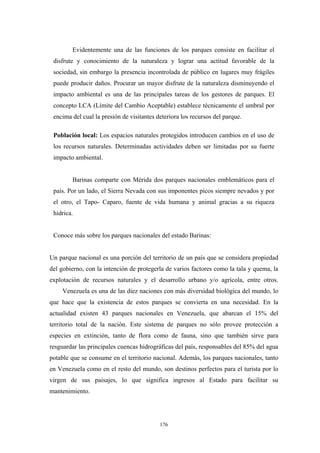 Evidentemente una de las funciones de los parques consiste en facilitar el
disfrute y conocimiento de la naturaleza y lograr una actitud favorable de la
sociedad, sin embargo la presencia incontrolada de público en lugares muy frágiles
puede producir daños. Procurar un mayor disfrute de la naturaleza disminuyendo el
impacto ambiental es una de las principales tareas de los gestores de parques. El
concepto LCA (Límite del Cambio Aceptable) establece técnicamente el umbral por
encima del cual la presión de visitantes deteriora los recursos del parque.
Población local: Los espacios naturales protegidos introducen cambios en el uso de
los recursos naturales. Determinadas actividades deben ser limitadas por su fuerte
impacto ambiental.
Barinas comparte con Mérida dos parques nacionales emblemáticos para el
país. Por un lado, el Sierra Nevada con sus imponentes picos siempre nevados y por
el otro, el Tapo- Caparo, fuente de vida humana y animal gracias a su riqueza
hídrica.
Conoce más sobre los parques nacionales del estado Barinas:
Un parque nacional es una porción del territorio de un país que se considera propiedad
del gobierno, con la intención de protegerla de varios factores como la tala y quema, la
explotación de recursos naturales y el desarrollo urbano y/o agrícola, entre otros.
Venezuela es una de las diez naciones con más diversidad biológica del mundo, lo
que hace que la existencia de estos parques se convierta en una necesidad. En la
actualidad existen 43 parques nacionales en Venezuela, que abarcan el 15% del
territorio total de la nación. Este sistema de parques no sólo provee protección a
especies en extinción, tanto de flora como de fauna, sino que también sirve para
resguardar las principales cuencas hidrográficas del país, responsables del 85% del agua
potable que se consume en el territorio nacional. Además, los parques nacionales, tanto
en Venezuela como en el resto del mundo, son destinos perfectos para el turista por lo
virgen de sus paisajes, lo que significa ingresos al Estado para facilitar su
mantenimiento.
176
 