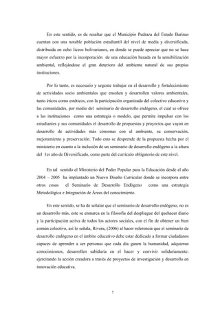 En este sentido, es de resaltar que el Municipio Pedraza del Estado Barinas
cuentan con una notable población estudiantil del nivel de media y diversificada,
distribuida en ocho liceos bolivarianos, en donde se puede apreciar que no se hace
mayor esfuerzo por la incorporación de una educación basada en la sensibilización
ambiental, reflejándose el gran deterioro del ambiente natural de sus propias
instituciones.
Por lo tanto, es necesario y urgente trabajar en el desarrollo y fortalecimiento
de actividades socio ambientales que enseñen y desarrollen valores ambientales,
tanto éticos como estéticos, con la participación organizada del colectivo educativo y
las comunidades, por medio del seminario de desarrollo endógeno, el cual se ofrece
a las instituciones como una estrategia o modelo, que permite impulsar con los
estudiantes y sus comunidades el desarrollo de propuestas y proyectos que vayan en
desarrollo de actividades más cónsonas con el ambiente, su conservación,
mejoramiento y preservación. Todo esto se desprende de la propuesta hecha por el
ministerio en cuanto a la inclusión de un seminario de desarrollo endógeno a la altura
del 1er año de Diversificado, como parte del currículo obligatorio de este nivel.
En tal sentido el Ministerio del Poder Popular para la Educación desde el año
2004 – 2005 ha implantado un Nuevo Diseño Curricular donde se incorpora entre
otros cosas el Seminario de Desarrollo Endógeno como una estrategia
Metodológica e Integración de Áreas del conocimiento.
En este sentido, se ha de señalar que el seminario de desarrollo endógeno, no es
un desarrollo más, este se enmarca en la filosofía del despliegue del quehacer diario
y la participación activa de todos los actores sociales, con el fin de obtener un bien
común colectivo, así lo señala, Rivera, (2006) al hacer referencia que el seminario de
desarrollo endógeno en el ámbito educativo debe estar dedicado a formar ciudadanos
capaces de aprender a ser personas que cada día ganen la humanidad, adquieran
conocimientos, desarrollen sabiduría en el hacer y convivir solidariamente;
ejercitando la acción creadora a través de proyectos de investigación y desarrollo en
innovación educativa.
7
 