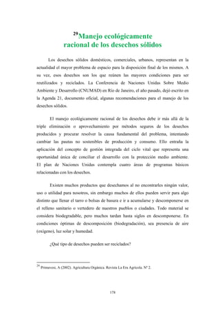 29
Manejo ecológicamente
racional de los desechos sólidos
Los desechos sólidos domésticos, comerciales, urbanos, representan en la
actualidad el mayor problema de espacio para la disposición final de los mismos. A
su vez, esos desechos son los que reúnen las mayores condiciones para ser
reutilizados y reciclados. La Conferencia de Naciones Unidas Sobre Medio
Ambiente y Desarrollo (CNUMAD) en Río de Janeiro, el año pasado, dejó escrito en
la Agenda 21, documento oficial, algunas recomendaciones para el manejo de los
desechos sólidos.
El manejo ecológicamente racional de los desechos debe ir más allá de la
triple eliminación o aprovechamiento por métodos seguros de los desechos
producidos y procurar resolver la causa fundamental del problema, intentando
cambiar las pautas no sostenibles de producción y consumo. Ello entraña la
aplicación del concepto de gestión integrada del ciclo vital que representa una
oportunidad única de conciliar el desarrollo con la protección medio ambiente.
El plan de Naciones Unidas contempla cuatro áreas de programas básicos
relacionadas con los desechos.
Existen muchos productos que desechamos al no encontrarles ningún valor,
uso o utilidad para nosotros, sin embargo muchos de ellos pueden servir para algo
distinto que llenar el tarro o bolsas de basura e ir a acumularse y descomponerse en
el relleno sanitario o vertedero de nuestros pueblos o ciudades. Todo material se
considera biodegradable, pero muchos tardan hasta siglos en descomponerse. En
condiciones óptimas de descomposición (biodegradación), sea presencia de aire
(oxígeno), luz solar y humedad.
¿Qué tipo de desechos pueden ser reciclados?
29
Primavesi, A (2002). Agricultura Orgánica. Revista La Era Agrícola. Nº 2.
178
 