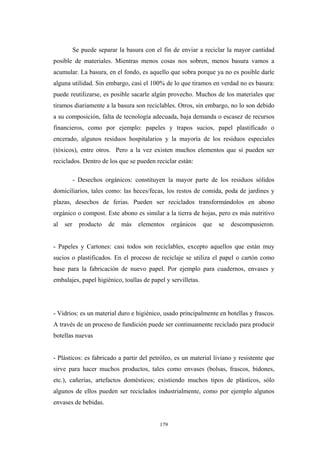 Se puede separar la basura con el fin de enviar a reciclar la mayor cantidad
posible de materiales. Mientras menos cosas nos sobren, menos basura vamos a
acumular. La basura, en el fondo, es aquello que sobra porque ya no es posible darle
alguna utilidad. Sin embargo, casi el 100% de lo que tiramos en verdad no es basura:
puede reutilizarse, es posible sacarle algún provecho. Muchos de los materiales que
tiramos diariamente a la basura son reciclables. Otros, sin embargo, no lo son debido
a su composición, falta de tecnología adecuada, baja demanda o escasez de recursos
financieros, como por ejemplo: papeles y trapos sucios, papel plastificado o
encerado, algunos residuos hospitalarios y la mayoría de los residuos especiales
(tóxicos), entre otros. Pero a la vez existen muchos elementos que sí pueden ser
reciclados. Dentro de los que se pueden reciclar están:
- Desechos orgánicos: constituyen la mayor parte de los residuos sólidos
domiciliarios, tales como: las heces/fecas, los restos de comida, poda de jardines y
plazas, desechos de ferias. Pueden ser reciclados transformándolos en abono
orgánico o compost. Este abono es similar a la tierra de hojas, pero es más nutritivo
al ser producto de más elementos orgánicos que se descompusieron.
- Papeles y Cartones: casi todos son reciclables, excepto aquellos que están muy
sucios o plastificados. En el proceso de reciclaje se utiliza el papel o cartón como
base para la fabricación de nuevo papel. Por ejemplo para cuadernos, envases y
embalajes, papel higiénico, toallas de papel y servilletas.
- Vidrios: es un material duro e higiénico, usado principalmente en botellas y frascos.
A través de un proceso de fundición puede ser continuamente reciclado para producir
botellas nuevas
- Plásticos: es fabricado a partir del petróleo, es un material liviano y resistente que
sirve para hacer muchos productos, tales como envases (bolsas, frascos, bidones,
etc.), cañerías, artefactos domésticos; existiendo muchos tipos de plásticos, sólo
algunos de ellos pueden ser reciclados industrialmente, como por ejemplo algunos
envases de bebidas.
179
 