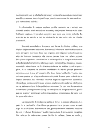 medio ambiente y en la salud de las personas y obligan a las autoridades municipales
a establecer costosos planes de gestión que garanticen su evacuación, su tratamiento
y su eliminación o reciclaje.
La eliminación de residuos mediante vertido controlado es el método más
utilizado. El resto de los residuos se incineran y una pequeña parte se utiliza como
fertilizante orgánico. El reciclado constituye por ahora una opción reducida. La
selección de un método u otro de eliminación se basa sobre todo en criterios
económicos.
Revertido controlado es la manera más barata de eliminar residuos, pero
requiere emplazamientos adecuados. Éste método consiste en almacenar residuos en
capas en lugares excavados. Cada capa se prensa con máquinas hasta alcanzar una
altura de 3 metros; entonces se sube con una capa de tierra y se vuelve a prensar.
Para que no se produzca contaminación ni en la superficie ni en aguas subterráneas,
es fundamental elegir el terreno adecuado: suelos impermeables, alejados de cauces o
manantiales subterráneos, etc. La descomposición de los residuos orgánicos genera
gases. Si se concentra un cantidad considerable de metano pueden producirse
explosiones, por lo que el vertedero debe tener buena ventilación. Técnicas más
recientes apuestan por el aprovechamiento energético de estos gases. Además de su
impacto ambiental, los vertederos conllevan negativas repercusiones económicas
(demanda de grandes superficies de terrenos, emplazamientos cada vez más lejanos,
etc.) y sociales (rechazo de las poblaciones cercanas). Por otro lado, los vertederos
incontrolados (no impermeabilizados y sin cubrir) aún son más problemáticos, puesto
que son insanos y constituyen un foco importante de contaminación del suelo y de
las aguas subterráneas.
La incineración de residuos se realiza en hornos o cámaras refractarias. Los
gases de la combustión y los sólidos que permanecen se queman en una segunda
etapa. No es un sistema de eliminación total, pero determina un importante reducción
de peso y volumen de residuos y puede ir acompañada de recuperación energética.
Sin embargo, la incineración genera dióxido de carbono, óxidos de azufre y
181
 