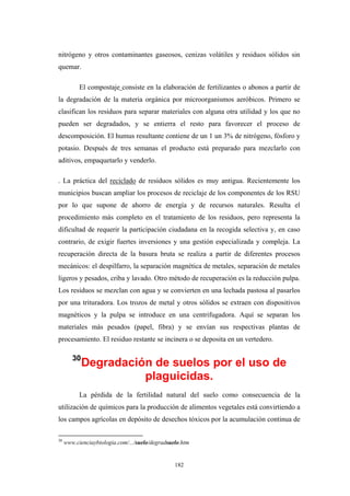 nitrógeno y otros contaminantes gaseosos, cenizas volátiles y residuos sólidos sin
quemar.
El compostaje consiste en la elaboración de fertilizantes o abonos a partir de
la degradación de la materia orgánica por microorganismos aeróbicos. Primero se
clasifican los residuos para separar materiales con alguna otra utilidad y los que no
pueden ser degradados, y se entierra el resto para favorecer el proceso de
descomposición. El humus resultante contiene de un 1 un 3% de nitrógeno, fósforo y
potasio. Después de tres semanas el producto está preparado para mezclarlo con
aditivos, empaquetarlo y venderlo.
. La práctica del reciclado de residuos sólidos es muy antigua. Recientemente los
municipios buscan ampliar los procesos de reciclaje de los componentes de los RSU
por lo que supone de ahorro de energía y de recursos naturales. Resulta el
procedimiento más completo en el tratamiento de los residuos, pero representa la
dificultad de requerir la participación ciudadana en la recogida selectiva y, en caso
contrario, de exigir fuertes inversiones y una gestión especializada y compleja. La
recuperación directa de la basura bruta se realiza a partir de diferentes procesos
mecánicos: el despilfarro, la separación magnética de metales, separación de metales
ligeros y pesados, criba y lavado. Otro método de recuperación es la reducción pulpa.
Los residuos se mezclan con agua y se convierten en una lechada pastosa al pasarlos
por una trituradora. Los trozos de metal y otros sólidos se extraen con dispositivos
magnéticos y la pulpa se introduce en una centrifugadora. Aquí se separan los
materiales más pesados (papel, fibra) y se envían sus respectivas plantas de
procesamiento. El residuo restante se incinera o se deposita en un vertedero.
30
Degradación de suelos por el uso de
plaguicidas.
La pérdida de la fertilidad natural del suelo como consecuencia de la
utilización de químicos para la producción de alimentos vegetales está convirtiendo a
los campos agrícolas en depósito de desechos tóxicos por la acumulación continua de
30
www.cienciaybiologia.com/.../suelo/degradsuelo.htm
182
 