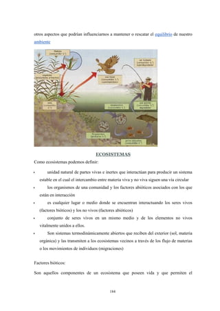 otros aspectos que podrían influenciarnos a mantener o rescatar el equilibrio de nuestro
ambiente
ECOSISTEMAS
Como ecosistemas podemos definir:
• unidad natural de partes vivas e inertes que interactúan para producir un sistema
estable en el cual el intercambio entre materia viva y no viva siguen una vía circular
• los organismos de una comunidad y los factores abióticos asociados con los que
están en interacción
• es cualquier lugar o medio donde se encuentran interactuando los seres vivos
(factores bióticos) y los no vivos (factores abióticos)
• conjunto de seres vivos en un mismo medio y de los elementos no vivos
vitalmente unidos a ellos.
• Son sistemas termodinámicamente abiertos que reciben del exterior (sol, materia
orgánica) y las transmiten a los ecosistemas vecinos a través de los flujo de materias
o los movimientos de individuos (migraciones)
Factores bióticos:
Son aquellos componentes de un ecosistema que poseen vida y que permiten el
184
 