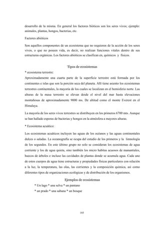 desarrollo de la misma. En general los factores bióticos son los seres vivos; ejemplo:
animales, plantas, hongos, bacterias, etc.
Factores abióticos
Son aquellos componentes de un ecosistema que no requieren de la acción de los seres
vivos, o que no poseen vida, es decir, no realizan funciones vitales dentro de sus
estructuras orgánicas. Los factores abióticos se clasifican en, químicos y físicos.
Tipos de ecosistemas
* ecosistema terrestre:
Aproximadamente una cuarta parte de la superficie terrestre está formada por los
continentes e islas que son la porción seca del planeta. Allí tiene asiento los ecosistemas
terrestres continentales, la mayoría de los cuales se localizan en el hemisferio norte. Las
alturas de la masa terrestre se elevan desde el nivel del mar hasta elevaciones
montañosas de aproximadamente 9000 ms. De altitud como el monte Everest en el
Himalaya.
La mayoría de los seres vivos terrestres se distribuyen en los primeros 6700 mts. Aunque
se han hallado esporas de bacterias y hongos en la atmósfera a mayores alturas.
* Ecosistema acuático:
Los ecosistemas acuáticos incluyen las aguas de los océanos y las aguas continentales
dulces o saladas. La oceanografía se ocupa del estudio de los primeros y la limnología
de los segundos. En este último grupo no solo se consideran los ecosistemas de agua
corriente y los de agua quieta, sino también los micro habitas acuosos de manantiales,
huecos de árboles e incluso las cavidades de plantas donde se acumula agua. Cada uno
de estos cuerpos de agua tiene estructuras y propiedades físicas particulares con relación
a la luz, la temperatura, las olas, las corrientes y la composición química, así como
diferentes tipos de organizaciones ecológicas y de distribución de los organismos.
Ejemplos de ecosistemas
* Un lago * una selva * un pantano
* un prado * una sabana * un bosque
185
 