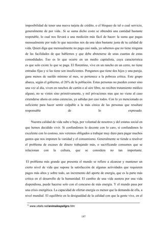 imposibilidad de tener una nueva tarjeta de crédito, o el bloqueo de tal o cual servicio,
generalmente de por vida.. Si se suma dicho costo se obtendrá una cantidad bastante
respetable, lo cual nos llevará a una medición más fácil de hacer: la suma que pagas
mensualmente por todo lo que necesitas nos da una idea bastante justa de tu calidad de
vida. Quien diga que mensualmente no paga casi nada, ya sabemos que no tiene ninguna
de las facilidades de que hablemos y que debe abstenerse de unas cuantas de estas
comodidades. Eso es lo que ocurre en un medio capitalista, cuya característica
es que solo existe lo que se paga. El florentino, vive en un rancho en un cerro, no tiene
entradas fijas y si las tiene son insuficientes. Pongamos que tiene dos hijos y una pareja,
gana menos de sueldo mínimo al mes, se pertenece a la pobreza crítica. Este grupo
abarca, según el gobierno, el 26% de la población. Estas personas no pueden comer sino
una vez al día, viven en ranchos de cartón o al aire libre, no reciben tratamiento médico
alguno, no se visten sino primitivamente, y mil privaciones mas que no viene al caso
extenderse ahora en estas carencias, ya sabidas por casi todos. Con lo ya mencionado es
suficiente para hacer sentir culpable a la más cínica de las personas que resultare
responsable de lo expresado.
Nuestra calidad de vida sube o baja, por voluntad de nosotros y del estatus social en
que hemos decidido vivir. Si confundimos lo decente con lo caro, si confundimos lo
excelente con lo costoso, nos veremos obligados a trabajar muy duro para pagar muchos
gastos que nos imponen la vanidad y el consumismo. Generalmente se tiende a resolver
el problema de escases de dinero trabajando más, o sacrificando consumos que se
relacionan con la cultura, que se considera no tan importante.
El problema más grande que presenta el mundo se refiere a alcanzar y mantener un
cierto nivel de vida que supone la satisfacción de algunas actividades que requieren
pagos más altos y sobre todo, un incremento del aporte de energía, que es la parte más
crítica en el desarrollo de la humanidad. El cambio de una vida austera por una vida
dispendiosa, puede hacerse solo con el concurso de más energía. Y el mundo pasa por
una crisis energética. La capacidad de ofertar energía es menor que la demanda de ella, a
nivel mundial. El equilibrio en la desigualdad de la calidad con que la gente vive, en el
32
www.vitalis.net/animalespeligro.htm
187
 