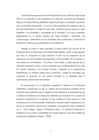 Tal formación propuesta a través del desarrollo de estos seminarios para el año
2007 no se apreciaba en las instituciones de educación secundaria del Municipio
Pedraza del Estado Barinas, pudiéndose apreciar que hasta la actualidad las mismas
aún se encuentran funcionando a la luz de viejos programas de asignaturas que no
han sido modificados a lo largo de veinte años, notándose que los mismos no están
adaptados a las demandas y necesidades de la localidad, y en cuyos contenidos
programáticos no se aprecio aquellos que vayan dirigidos a desarrollar una
concienciación ambientalista en los estudiantes para contrarrestar la situación de
destrucción y deterioro que está presente en esta población.
Tomado en cuenta lo antes expresado, la autora realizo una revisión de los
Programas del Liceo Bolivariano José Rafael Pulido Méndez, donde se pudo detectar
que estos se encuentran en igual situación al resto de los programas de las
instituciones de esta localidad, desactualizados y desvinculados de los intereses y
necesidades de los estudiantes. Así mismo a nivel medio, se pudo apreciar que la
educación ambiental se limita a ciertos contenidos que se trabajan dentro de las áreas
de Ciencias Naturales y las Ciencias Sociales., reflejando en su programación
administrativa un reducido tiempo para el desarrollo y trabajo de actividades que
conduzcan al desarrollo de una actitud favorable en el estudiante para la
conservación y preservación del ambiente.
En consecuencia, en el subsistema secundaria, el alcance de la Educación
Ambiental es insuficiente, ya que en ninguno de los programas existentes de las
diferentes áreas académicas que se imparten en esta institución, se pudo observar que
se plasme la Enseñanza de la Educación Ambiental, por otra parte no se cuenta con
profesores especialistas en la materia, lo cual corrobora la total ausencia de esta
enseñanza en el nivel diversificado violentando y desconociendo la importancia de la
misma en el desarrollo escolar de los estudiantes e incumpliendo con lo establecido
en la Carta Magna, Artículo (107),donde señala: “La educación ambiental es
obligatoria en los niveles y modalidades del sistema educativo, así como también en
la educación ciudadana no formal…”(P88)
8
 