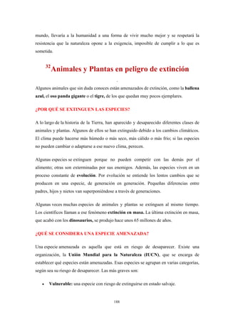 mundo, llevaría a la humanidad a una forma de vivir mucho mejor y se respetará la
resistencia que la naturaleza opone a la exigencia, imposible de cumplir a lo que es
sometida.
32
Animales y Plantas en peligro de extinción
.
Algunos animales que sin duda conoces están amenazados de extinción, como la ballena
azul, el oso panda gigante o el tigre, de los que quedan muy pocos ejemplares.
¿POR QUÉ SE EXTINGUEN LAS ESPECIES?
A lo largo de la historia de la Tierra, han aparecido y desaparecido diferentes clases de
animales y plantas. Algunos de ellos se han extinguido debido a los cambios climáticos.
El clima puede hacerse más húmedo o más seco, más cálido o más frío; si las especies
no pueden cambiar o adaptarse a ese nuevo clima, perecen.
Algunas especies se extinguen porque no pueden competir con las demás por el
alimento; otras son exterminadas por sus enemigos. Además, las especies viven en un
proceso constante de evolución. Por evolución se entiende los lentos cambios que se
producen en una especie, de generación en generación. Pequeñas diferencias entre
padres, hijos y nietos van superponiéndose a través de generaciones.
Algunas veces muchas especies de animales y plantas se extinguen al mismo tiempo.
Los científicos llaman a ese fenómeno extinción en masa. La última extinción en masa,
que acabó con los dinosaurios, se produjo hace unos 65 millones de años.
¿QUÉ SE CONSIDERA UNA ESPECIE AMENAZADA?
Una especie amenazada es aquella que está en riesgo de desaparecer. Existe una
organización, la Unión Mundial para la Naturaleza (IUCN), que se encarga de
establecer qué especies están amenazadas. Esas especies se agrupan en varias categorías,
según sea su riesgo de desaparecer. Las más graves son:
• Vulnerable: una especie con riesgo de extinguirse en estado salvaje.
188
 