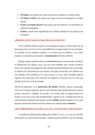 • En Peligro: una especie con riesgo muy alto de extinguirse en estado salvaje.
• En Peligro Crítico: una especie con riesgo extremo de desaparecer en estado
salvaje.
• Extinta en Estado Silvestre: una especie que solo sobrevive en cautividad o en
poblaciones protegidas.
• Extinta: cuando existe seguridad de que el último ejemplar de una especie se ha
extinguido.
¿POR QUÉ ESTÁN AMENAZADAS MUCHAS ESPECIES?
En la actualidad, muchas especies corren peligro de seguir la misma suerte que los
dinosaurios; pero, en este caso, los responsables de ese peligro somos los seres humanos.
Un ejemplo son las sustancias químicas y los humos que las fábricas y los coches
expulsan a la atmósfera, provocando la contaminación del medio ambiente.
Además, algunos animales sufren una caza masiva que los está llevando al borde de
la desaparición. En algunos casos, esa caza está prohibida; pero muchos cazadores
furtivos no respetan esa prohibición, pues obtienen enormes beneficios por su actividad:
se captura a los rinocerontes por sus cuernos; a los tigres, por su piel; a los elefantes, por
sus colmillos. Otro problema es la caza excesiva a la que están sometidas algunas
especies muy apreciadas como animales de compañía o mascotas; tal es el caso, por
ejemplo, de los loros y de las tortugas.
Otro factor importante es la destrucción del hábitat. Muchas especies amenazadas
viven en los bosques tropicales, que los seres humanos están destruyendo para construir
granjas, carreteras y ciudades. Los gorilas y los koalas están en peligro porque los
bosques en los que viven están desapareciendo. Algunas veces, el peligro proviene de
ciertas prácticas modernas; por ejemplo, muchos delfines quedan atrapados en las redes
de pesca, mientras las lanchas motoras acaban con la vida de muchos manatíes.
¿QUÉ PODEMOS HACER PARA SALVAR A LAS ESPECIES AMENAZADAS?
Los gobiernos pueden aprobar leyes para prohibir la caza y la venta de animales
amenazados, así como la tala de bosques. También pueden prohibir el uso de sustancias
189
 