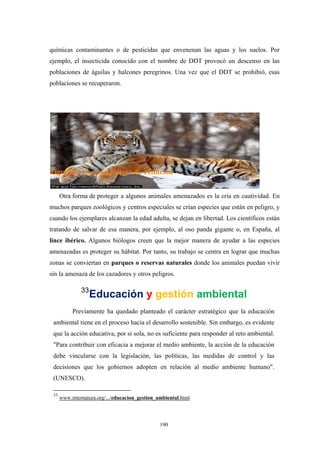 químicas contaminantes o de pesticidas que envenenan las aguas y los suelos. Por
ejemplo, el insecticida conocido con el nombre de DDT provocó un descenso en las
poblaciones de águilas y halcones peregrinos. Una vez que el DDT se prohibió, esas
poblaciones se recuperaron.
Tigre siberiano en peligro de extinción
Otra forma de proteger a algunos animales amenazados es la cría en cautividad. En
muchos parques zoológicos y centros especiales se crían especies que están en peligro, y
cuando los ejemplares alcanzan la edad adulta, se dejan en libertad. Los científicos están
tratando de salvar de esa manera, por ejemplo, al oso panda gigante o, en España, al
lince ibérico. Algunos biólogos creen que la mejor manera de ayudar a las especies
amenazadas es proteger su hábitat. Por tanto, su trabajo se centra en lograr que muchas
zonas se conviertan en parques o reservas naturales donde los animales puedan vivir
sin la amenaza de los cazadores y otros peligros.
33
Educación y gestión ambiental
Previamente ha quedado planteado el carácter estratégico que la educación
ambiental tiene en el proceso hacia el desarrollo sostenible. Sin embargo, es evidente
que la acción educativa, por sí sola, no es suficiente para responder al reto ambiental.
"Para contribuir con eficacia a mejorar el medio ambiente, la acción de la educación
debe vincularse con la legislación, las políticas, las medidas de control y las
decisiones que los gobiernos adopten en relación al medio ambiente humano".
(UNESCO).
33
www.internatura.org/.../educacion_gestion_ambiental.html
190
 