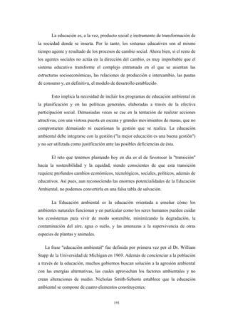 La educación es, a la vez, producto social e instrumento de transformación de
la sociedad donde se inserta. Por lo tanto, los sistemas educativos son al mismo
tiempo agente y resultado de los procesos de cambio social. Ahora bien, si el resto de
los agentes sociales no actúa en la dirección del cambio, es muy improbable que el
sistema educativo transforme el complejo entramado en el que se asientan las
estructuras socioeconómicas, las relaciones de producción e intercambio, las pautas
de consumo y, en definitiva, el modelo de desarrollo establecido.
Esto implica la necesidad de incluir los programas de educación ambiental en
la planificación y en las políticas generales, elaboradas a través de la efectiva
participación social. Demasiadas veces se cae en la tentación de realizar acciones
atractivas, con una vistosa puesta en escena y grandes movimientos de masas, que no
comprometen demasiado ni cuestionan la gestión que se realiza. La educación
ambiental debe integrarse con la gestión ("la mejor educación es una buena gestión")
y no ser utilizada como justificación ante las posibles deficiencias de ésta.
El reto que tenemos planteado hoy en día es el de favorecer la "transición"
hacia la sostenibilidad y la equidad, siendo conscientes de que esta transición
requiere profundos cambios económicos, tecnológicos, sociales, políticos, además de
educativos. Así pues, aun reconociendo las enormes potencialidades de la Educación
Ambiental, no podemos convertirla en una falsa tabla de salvación.
La Educación ambiental es la educación orientada a enseñar cómo los
ambientes naturales funcionan y en particular como los seres humanos pueden cuidar
los ecosistemas para vivir de modo sostenible, minimizando la degradación, la
contaminación del aire, agua o suelo, y las amenazas a la supervivencia de otras
especies de plantas y animales.
La frase "educación ambiental" fue definida por primera vez por el Dr. William
Stapp de la Universidad de Michigan en 1969. Además de concienciar a la población
a través de la educación, muchos gobiernos buscan solución a la agresión ambiental
con las energías alternativas, las cuales aprovechan los factores ambientales y no
crean alteraciones de medio. Nicholas Smith-Sebasto establece que la educación
ambiental se compone de cuatro elementos constituyentes:
191
 