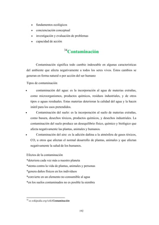• fundamentos ecológicos
• concienciación conceptual
• investigación y evaluación de problemas
• capacidad de acción
34
Contaminación
Contaminación significa todo cambio indeseable en algunas características
del ambiente que afecta negativamente a todos los seres vivos. Estos cambios se
generan en forma natural o por acción del ser humano
Tipos de contaminación
• contaminación del agua: es la incorporación al agua de materias extrañas,
como microorganismos, productos químicos, residuos industriales, y de otros
tipos o aguas residuales. Estas materias deterioran la calidad del agua y la hacen
inútil para los usos pretendidos.
• Contaminación del suelo: es la incorporación al suelo de materias extrañas,
como basura, desechos tóxicos, productos químicos, y desechos industriales. La
contaminación del suelo produce un desequilibrio físico, químico y biológico que
afecta negativamente las plantas, animales y humanos.
• Contaminación del aire: es la adición dañina a la atmósfera de gases tóxicos,
CO, u otros que afectan el normal desarrollo de plantas, animales y que afectan
negativamente la salud de los humanos.
Efectos de la contaminación
*deteriora cada vez más a nuestro planeta
*atenta contra la vida de plantas, animales y personas
*genera daños físicos en los individuos
*convierte en un elemento no consumible al agua
*en los suelos contaminados no es posible la siembra
34
es.wikipedia.org/wiki/Contaminación
192
 