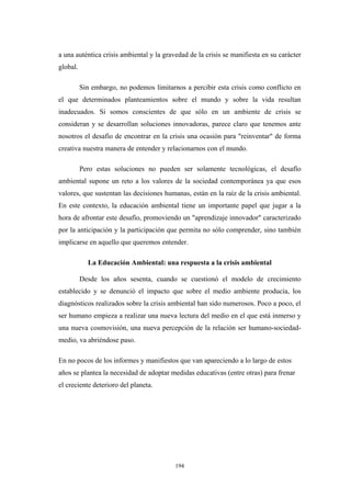 a una auténtica crisis ambiental y la gravedad de la crisis se manifiesta en su carácter
global.
Sin embargo, no podemos limitarnos a percibir esta crisis como conflicto en
el que determinados planteamientos sobre el mundo y sobre la vida resultan
inadecuados. Si somos conscientes de que sólo en un ambiente de crisis se
consideran y se desarrollan soluciones innovadoras, parece claro que tenemos ante
nosotros el desafío de encontrar en la crisis una ocasión para "reinventar" de forma
creativa nuestra manera de entender y relacionarnos con el mundo.
Pero estas soluciones no pueden ser solamente tecnológicas, el desafío
ambiental supone un reto a los valores de la sociedad contemporánea ya que esos
valores, que sustentan las decisiones humanas, están en la raíz de la crisis ambiental.
En este contexto, la educación ambiental tiene un importante papel que jugar a la
hora de afrontar este desafío, promoviendo un "aprendizaje innovador" caracterizado
por la anticipación y la participación que permita no sólo comprender, sino también
implicarse en aquello que queremos entender.
La Educación Ambiental: una respuesta a la crisis ambiental
Desde los años sesenta, cuando se cuestionó el modelo de crecimiento
establecido y se denunció el impacto que sobre el medio ambiente producía, los
diagnósticos realizados sobre la crisis ambiental han sido numerosos. Poco a poco, el
ser humano empieza a realizar una nueva lectura del medio en el que está inmerso y
una nueva cosmovisión, una nueva percepción de la relación ser humano-sociedad-
medio, va abriéndose paso.
En no pocos de los informes y manifiestos que van apareciendo a lo largo de estos
años se plantea la necesidad de adoptar medidas educativas (entre otras) para frenar
el creciente deterioro del planeta.
194
 