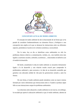 CONCEPCION ACTUAL DE MEDIO AMBIENTE
El concepto de medio ambiente ha ido evolucionando de tal forma que se ha
pasado de considerar fundamentalmente sus elementos físicos y biológicos a una
concepción más amplia en la que se destacan las interacciones entre sus diferentes
aspectos, poniéndose el acento en la vertiente económica y sociocultural.
Por lo tanto, hoy en día se identifican como ambientales no sólo los
problemas clásicos relativos a contaminación, vertidos, etc., sino también otros más
ligados a cuestiones sociales, culturales, económicas..., relacionadas en definitiva con
el modelo de desarrollo.
De hecho, actualmente la idea de medio ambiente se encuentra íntimamente
ligada a la de desarrollo y esta relación resulta crucial para comprender la
problemática ambiental y para acercarse a la idea de un desarrollo sostenible que
garantice una adecuada calidad de vida para las generaciones actuales y para las
futuras.
De esta forma, el medio ambiente puede entenderse como un macro sistema
formado por varios subsistemas que interaccionan entre sí. Cuando se produce algún
fallo en esas interacciones surgen los problemas ambientales.
Las relaciones entre educación y medio ambiente no son nuevas, sin embargo,
la novedad que aporta la educación ambiental es que el medio ambiente, además de
195
 