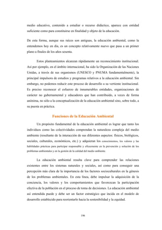medio educativo, contenido a estudiar o recurso didáctico, aparece con entidad
suficiente como para constituirse en finalidad y objeto de la educación.
De esta forma, aunque sus raíces son antiguas, la educación ambiental, como la
entendemos hoy en día, es un concepto relativamente nuevo que pasa a un primer
plano a finales de los años sesenta.
Estos planteamientos alcanzan rápidamente un reconocimiento institucional.
Así por ejemplo, en el ámbito internacional, ha sido la Organización de las Naciones
Unidas, a través de sus organismos (UNESCO y PNUMA fundamentalmente), la
principal impulsora de estudios y programas relativos a la educación ambiental. Sin
embargo, no podemos reducir este proceso de desarrollo a su vertiente institucional.
Es preciso reconocer el esfuerzo de innumerables entidades, organizaciones de
carácter no gubernamental y educadores que han contribuido, a veces de forma
anónima, no sólo a la conceptualización de la educación ambiental sino, sobre todo, a
su puesta en práctica.
Funciones de la Educación Ambiental
Un propósito fundamental de la educación ambiental es lograr que tanto los
individuos como las colectividades comprendan la naturaleza compleja del medio
ambiente (resultante de la interacción de sus diferentes aspectos: físicos, biológicos,
sociales, culturales, económicos, etc.) y adquieran los conocimientos, los valores y las
habilidades prácticas para participar responsable y eficazmente en la prevención y solución de los
problemas ambientales y en la gestión de la calidad del medio ambiente.
La educación ambiental resulta clave para comprender las relaciones
existentes entre los sistemas naturales y sociales, así como para conseguir una
percepción más clara de la importancia de los factores socioculturales en la génesis
de los problemas ambientales. En esta línea, debe impulsar la adquisición de la
conciencia, los valores y los comportamientos que favorezcan la participación
efectiva de la población en el proceso de toma de decisiones. La educación ambiental
así entendida puede y debe ser un factor estratégico que incida en el modelo de
desarrollo establecido para reorientarlo hacia la sostenibilidad y la equidad.
196
 