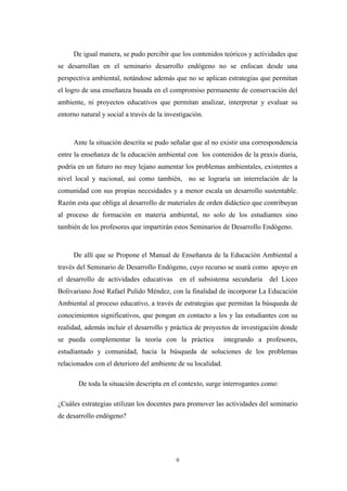 De igual manera, se pudo percibir que los contenidos teóricos y actividades que
se desarrollan en el seminario desarrollo endógeno no se enfocan desde una
perspectiva ambiental, notándose además que no se aplican estrategias que permitan
el logro de una enseñanza basada en el compromiso permanente de conservación del
ambiente, ni proyectos educativos que permitan analizar, interpretar y evaluar su
entorno natural y social a través de la investigación.
Ante la situación descrita se pudo señalar que al no existir una correspondencia
entre la enseñanza de la educación ambiental con los contenidos de la praxis diaria,
podría en un futuro no muy lejano aumentar los problemas ambientales, existentes a
nivel local y nacional, así como también, no se lograría un interrelación de la
comunidad con sus propias necesidades y a menor escala un desarrollo sustentable.
Razón esta que obliga al desarrollo de materiales de orden didáctico que contribuyan
al proceso de formación en materia ambiental, no solo de los estudiantes sino
también de los profesores que impartirán estos Seminarios de Desarrollo Endógeno.
De allí que se Propone el Manual de Enseñanza de la Educación Ambiental a
través del Seminario de Desarrollo Endógeno, cuyo recurso se usará como apoyo en
el desarrollo de actividades educativas en el subsistema secundaria del Liceo
Bolivariano José Rafael Pulido Méndez, con la finalidad de incorporar La Educación
Ambiental al proceso educativo, a través de estrategias que permitan la búsqueda de
conocimientos significativos, que pongan en contacto a los y las estudiantes con su
realidad, además incluir el desarrollo y práctica de proyectos de investigación donde
se pueda complementar la teoría con la práctica integrando a profesores,
estudiantado y comunidad, hacia la búsqueda de soluciones de los problemas
relacionados con el deterioro del ambiente de su localidad.
De toda la situación descripta en el contexto, surge interrogantes como:
¿Cuáles estrategias utilizan los docentes para promover las actividades del seminario
de desarrollo endógeno?
9
 