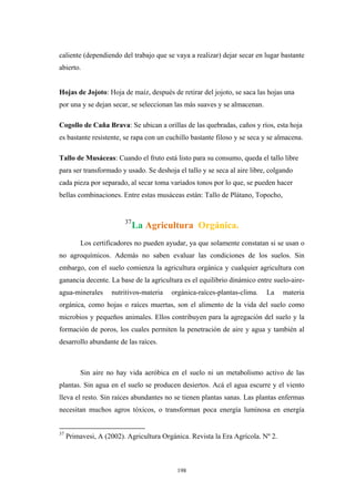 caliente (dependiendo del trabajo que se vaya a realizar) dejar secar en lugar bastante
abierto.
Hojas de Jojoto: Hoja de maíz, después de retirar del jojoto, se saca las hojas una
por una y se dejan secar, se seleccionan las más suaves y se almacenan.
Cogollo de Caña Brava: Se ubican a orillas de las quebradas, caños y ríos, esta hoja
es bastante resistente, se rapa con un cuchillo bastante filoso y se seca y se almacena.
Tallo de Musáceas: Cuando el fruto está listo para su consumo, queda el tallo libre
para ser transformado y usado. Se deshoja el tallo y se seca al aire libre, colgando
cada pieza por separado, al secar toma variados tonos por lo que, se pueden hacer
bellas combinaciones. Entre estas musáceas están: Tallo de Plátano, Topocho,
37
La Agricultura Orgánica.
Los certificadores no pueden ayudar, ya que solamente constatan si se usan o
no agroquímicos. Además no saben evaluar las condiciones de los suelos. Sin
embargo, con el suelo comienza la agricultura orgánica y cualquier agricultura con
ganancia decente. La base de la agricultura es el equilibrio dinámico entre suelo-aire-
agua-minerales nutritivos-materia orgánica-raíces-plantas-clima. La materia
orgánica, como hojas o raíces muertas, son el alimento de la vida del suelo como
microbios y pequeños animales. Ellos contribuyen para la agregación del suelo y la
formación de poros, los cuales permiten la penetración de aire y agua y también al
desarrollo abundante de las raíces.
Sin aire no hay vida aeróbica en el suelo ni un metabolismo activo de las
plantas. Sin agua en el suelo se producen desiertos. Acá el agua escurre y el viento
lleva el resto. Sin raíces abundantes no se tienen plantas sanas. Las plantas enfermas
necesitan muchos agros tóxicos, o transforman poca energía luminosa en energía
37
Primavesi, A (2002). Agricultura Orgánica. Revista la Era Agrícola. Nº 2.
198
 