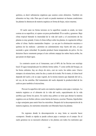 química, es decir substancias orgánicas que usamos como alimentos. También sin
alimentos no hay vida. Para que el suelo se pueda mantener en buenas condiciones
las plantas lo abastecen de materia orgánica en forma de hojas, raíces muertas.
El suelo sano no forma terrones en la superficie cuando es arado, no tiene
costras en su superficie, ni «pans» en poca profundidad. Él es suelto y grumoso. Bajo
clima tropical húmedo la intensidad de la vida del suelo y el crecimiento de las
plantas es muy grande. Como el clima influye sobre las plantas, la vegetación influye
sobre el clima. Suelos mantenidos limpios - ya sea por la eliminación mecánica o
química de las malezas - permiten un calentamiento muy fuerte del aire, el que
asciende a gran velocidad. Se pueden producir hasta tempestades de polvo. En los
desiertos llueve raramente porque el aire caliente empuja las nubes hacia arriba, las
que pasan sin dejar agua.
Lo contrario ocurre en el Amazonas, casi el 80% de las lluvias son reciclaje
local. El agua transpirada por los árboles forma nubes. Y como arriba del bosque, en
las horas calientes, hay un «hoyo de aire», casi un vacío, las nubes caen. Llueve
siempre a la misma hora, entre las dos y cuatro de la tarde. Por lo tanto, el clima local
depende del suelo y de su capa vegetal, de la misma manera que depende del sol y,
tal vez, de las estrellas. Del tratamiento del suelo depende la productividad de los
cultivos pero también el microclima.
Proveer la superficie del suelo con materia orgánica como paja o rastrojos. La
materia orgánica es el alimento de la vida del suelo, especialmente de la vida
aeróbica que forma los poros. En suelos muy pobres se tiene que abonar la materia
orgánica con un fosfato cálcico como harina de huesos, escorias Thomas, hipofosfato
o algo semejante para nutrir bien los microbios. Después de la descomposición de la
materia orgánica, los nutrientes minerales son liberados hacia las plantas.
En regiones donde la descomposición es muy lenta se necesita hacer
«compost». Donde es rápida se puede colocar paja o rastrojos en el campo. En el
suelo grumoso no es necesario abastecer a las plantas con todos los nutrientes que
199
 