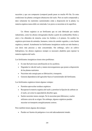 necesiten y que con compuesto (compost) puede pasar en mucho 40 t/ha. En estas
condiciones las plantas consiguen abastecerse del suelo. Pero en suelo compactado y
duro solamente los nutrientes suministrados están a disposición de la planta. La
materia orgánica nunca debe ser enterrada. Los poros se necesitan en la superficie.
Un Abono orgánico es un fertilizante que no está fabricado por medios
industriales, como los abonos nitrogenados (hecho a partir de combustibles fósiles y
aire) o los obtenidos de minería, como los fosfatos o el potasio. En cambio los
orgánicos provienen de animales, humanos, restos de comida vegetales, u otra fuente
orgánica y natural. Actualmente los fertilizantes inorgánicos suelen ser más baratos y
con dosis más precisas y más concentradas. Sin embargo, salvo en cultivo
hidropónico, los abonos orgánicos siempre es necesario añadirlos para reponer la
materia orgánica del suelo.
Los fertilizantes inorgánicos tienen otros problemas:
• Es más fácil provocar eutrofización en los acuíferos.
• Degradan la vida del suelo y matan microorganismos que ponen a disposición
de las plantas nutrientes.
• Necesitan más energía para su fabricación y transporte.
• Generan dependencia del agricultor hacia el suministrador del fertilizante.
Los fertilizantes orgánicos tienen algunas ventajas:
• Permiten aprovechar residuos orgánicos
• Recuperan la materia orgánica del suelo y permiten la fijación de carbono en
el suelo, así como la capacidad de absorber agua.
• Suelen necesitar menos energía. No la necesitan para fabricarse y suelen
utilizarse cerca de su origen. Sin embargo, algunos orgánicos pueden
necesitar un transporte energéticamente costoso.
Pero también tienen algunas desventajas:
• Pueden ser fuentes de patógenos si no está adecuadamente tratado.
200
 