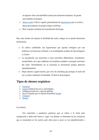 en algunos sitios está prohibido usarlo para alimentos humanos. Se puede
usar también en bosques.
• Abono verde: Cultivo vegetal, generalmente de leguminosas que se cortan y
dejan descomponer en propio campo a fertilizar.
• Biol: Liquido resultante de la producción de biogás.
Hay otras formas de mejorar la fertilidad del suelo, aunque no se pueda denominar
fertilización.
• El cultivo combinado con leguminosas que aportan nitrógeno por una
simbiosis con bacterias rizobium, o la azolla(planta acuática de fija nitrógeno)
y el arroz
• La inoculación con micorrizas u otros microbios (Rhizobium, Azotobacter,
azospirillium, etc.) que colaboran con la planta ayudado a conseguir nutrientes
del suelo. Normalmente no es necesaria la inoculación porque aparecen
espontáneamente.
• Dejar materia vegetal muerta, que sirve de mulching que protege el suelo del
sol y ayuda a mantener la humedad. Al final se descompone.
Tipos de abonos orgánicos
• Estiércol
• Guano Estiércol de aves y murciélagos.
• Gallinaza Estiércol y cama de gallinas.
• Biol El liquido que se obtiene al producir biogás
• Compost
• Humus
Los abonos
Son materiales y productos químicos que se echan a la tierra para
enriquecerla y darle más fuerza y vigor. Las plantas se alimentan de las sustancias
que se encuentran en los suelos, pero éstos poco a poco se van empobreciendo y
202
 