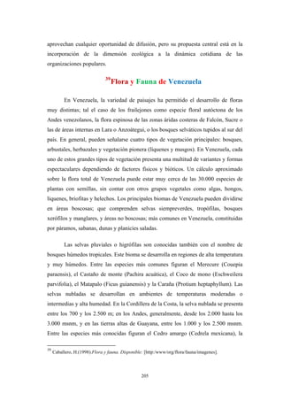 aprovechan cualquier oportunidad de difusión, pero su propuesta central está en la
incorporación de la dimensión ecológica a la dinámica cotidiana de las
organizaciones populares.
39
Flora y Fauna de Venezuela
En Venezuela, la variedad de paisajes ha permitido el desarrollo de floras
muy distintas; tal el caso de los frailejones como especie floral autóctona de los
Andes venezolanos, la flora espinosa de las zonas áridas costeras de Falcón, Sucre o
las de áreas internas en Lara o Anzoátegui, o los bosques selváticos tupidos al sur del
país. En general, pueden señalarse cuatro tipos de vegetación principales: bosques,
arbustales, herbazales y vegetación pionera (líquenes y musgos). En Venezuela, cada
uno de estos grandes tipos de vegetación presenta una multitud de variantes y formas
espectaculares dependiendo de factores físicos y bióticos. Un cálculo aproximado
sobre la flora total de Venezuela puede estar muy cerca de las 30.000 especies de
plantas con semillas, sin contar con otros grupos vegetales como algas, hongos,
líquenes, briofitas y helechos. Los principales biomas de Venezuela pueden dividirse
en áreas boscosas; que comprenden selvas siempreverdes, tropófilas, bosques
xerófilos y manglares, y áreas no boscosas; más comunes en Venezuela, constituidas
por páramos, sabanas, dunas y planicies saladas.
Las selvas pluviales o higrófilas son conocidas también con el nombre de
bosques húmedos tropicales. Este bioma se desarrolla en regiones de alta temperatura
y muy húmedos. Entre las especies más comunes figuran el Merecure (Couepia
paraensis), el Castaño de monte (Pachira acuática), el Coco de mono (Eschweilera
parvifolia), el Matapalo (Ficus guianensis) y la Caraña (Protium heptaphyllum). Las
selvas nubladas se desarrollan en ambientes de temperaturas moderadas o
intermedias y alta humedad. En la Cordillera de la Costa, la selva nublada se presenta
entre los 700 y los 2.500 m; en los Andes, generalmente, desde los 2.000 hasta los
3.000 msnm, y en las tierras altas de Guayana, entre los 1.000 y los 2.500 msnm.
Entre las especies más conocidas figuran el Cedro amargo (Cedrela mexicana), la
39
Caballero, H.(1998).Flora y fauna. Disponible: [http:/www/org/flora/fauna/imagenes].
205
 