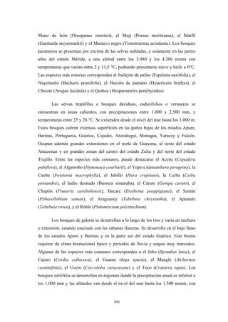 Mano de león (Oreopanax moritzii), el Muji (Prunus moritziana), el Marfil
(Guettarda steyermarkii) y el Manteco negro (Ternstroemia acrodanta). Los bosques
parameros se presentan por encima de las selvas nubladas, y solamente en las partes
altas del estado Mérida, a una altitud entre los 2.980 y los 4.200 msnm con
temperaturas que varían entre 2 y 11,5 °C, pudiendo presentarse nieve y hielo a 0°C.
Las especies más notorias corresponden al frailejón de palito (Espeletia neriifolia), el
Niquitaoíto (Bacharis prunifolia), el Huesito de pantano (Hypericum brathys), el
Chicote (Aragoa lucidula) y el Quiboy (Hesperomeles peneltyoides).
Las selvas tropófilas o bosques deciduos, caducifolios o veraneros se
encuentran en áreas calientes, con precipitaciones entre 1.000 y 2.500 mm, y
temperaturas entre 25 y 28 °C. Se extienden desde el nivel del mar hasta los 1.000 m.
Estos bosques cubren extensas superficies en las partes bajas de los estados Apure,
Barinas, Portuguesa, Guárico, Cojedes, Anzoátegui, Monagas, Yaracuy y Falcón.
Ocupan además grandes extensiones en el norte de Guayana, al oeste del estado
Amazonas y en grandes zonas del centro del estado Zulia y del norte del estado
Trujillo. Entre las especies más comunes, puede destacarse el Aceite (Copaifera
pubiflora), el Algarrobo (Hymenaea courbaril), el Yopo (Adenanthera peregrina), la
Caoba (Swietenia macrophylla), el Jabillo (Hura crepitans), la Ceiba (Ceiba
pentandra), el Indio desnudo (Bursera simaruba), el Caruto (Genipa caruto), el
Chupón (Pouteria carabobensis), Bucare (Erythrina poeppigiana), el Samán
(Pithecellobium saman), el Araguaney (Tabebuia chrysantha), el Apamate
(Tabebuia rosea), y el Roble (Platumiscium polystachium).
Los bosques de galería se desarrollan a lo largo de los ríos y varía en anchura
y extensión, estando asociado con las sabanas llaneras. Se desarrolla en el bajo llano
de los estados Apure y Barinas y en la parte sur del estado Guárico. Este bioma
requiere de clima biestacional típico y períodos de lluvia y sequía muy marcados.
Algunas de las especies más comunes corresponden a el Jobo (Spondias lutea), el
Cajuro (Cordia collococa), el Guamo (Inga spuria), el Mangle (Alchornea
castanifolia), el Uvero (Coccoloba caracasana) y el Toco (Crataeva tapia). Los
bosques xerófilos se desarrollan en regiones donde la precipitación anual es inferior a
los 1.000 mm y las altitudes van desde el nivel del mar hasta los 1.500 msnm, con
206
 