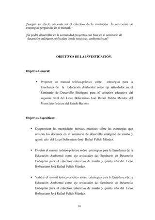 ¿Surgirá un efecto relevante en el colectivo de la institución la utilización de
estrategias propuestas en el manual?
¿Se podrá desarrollar en la comunidad proyectos con base en el seminario de
desarrollo endógeno, enfocados desde temáticas ambientalistas?
OBJETIVOS DE LA INVESTIGACIÓN.
Objetivo General:
Proponer un manual teórico-práctico sobre estrategias para la
Enseñanza de la Educación Ambiental como eje articulador en el
Seminario de Desarrollo Endógeno para el colectivo educativo del
segundo nivel del Liceo Bolivariano José Rafael Pulido Méndez del
Municipio Pedraza del Estado Barinas.
Objetivos Específicos:
Diagnosticar las necesidades teóricas prácticas sobre las estrategias que
utilizan los docentes en el seminario de desarrollo endógeno de cuarto y
quinto año del Liceo Bolivariano José Rafael Pulido Méndez.
Diseñar el manual teórico-práctico sobre estrategias para la Enseñanza de la
Educación Ambiental como eje articulador del Seminario de Desarrollo
Endógeno para el colectivo educativo de cuarto y quinto año del Liceo
Bolivariano José Rafael Pulido Méndez.
Validar el manual teórico-práctico sobre estrategias para la Enseñanza de la
Educación Ambiental como eje articulador del Seminario de Desarrollo
Endógeno para el colectivo educativo de cuarto y quinto año del Liceo
Bolivariano José Rafael Pulido Méndez.
10
 