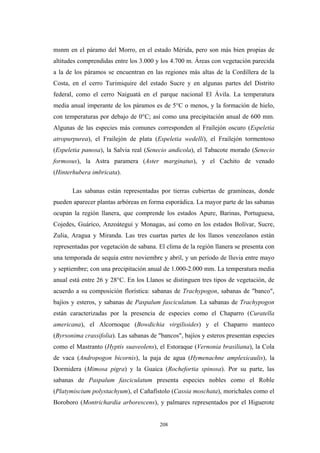 msnm en el páramo del Morro, en el estado Mérida, pero son más bien propias de
altitudes comprendidas entre los 3.000 y los 4.700 m. Áreas con vegetación parecida
a la de los páramos se encuentran en las regiones más altas de la Cordillera de la
Costa, en el cerro Turimiquire del estado Sucre y en algunas partes del Distrito
federal, como el cerro Naiguatá en el parque nacional El Ávila. La temperatura
media anual imperante de los páramos es de 5°C o menos, y la formación de hielo,
con temperaturas por debajo de 0°C; así como una precipitación anual de 600 mm.
Algunas de las especies más comunes corresponden al Frailejón oscuro (Espeletia
atropurpurea), el Frailejón de plata (Espeletia wedelli), el Frailejón tormentoso
(Espeletia panosa), la Salvia real (Senecio andicola), el Tabacote morado (Senecio
formosus), la Astra paramera (Aster marginatus), y el Cachito de venado
(Hinterhubera imbricata).
Las sabanas están representadas por tierras cubiertas de gramíneas, donde
pueden aparecer plantas arbóreas en forma esporádica. La mayor parte de las sabanas
ocupan la región llanera, que comprende los estados Apure, Barinas, Portuguesa,
Cojedes, Guárico, Anzoátegui y Monagas, así como en los estados Bolívar, Sucre,
Zulia, Aragua y Miranda. Las tres cuartas partes de los llanos venezolanos están
representadas por vegetación de sabana. El clima de la región llanera se presenta con
una temporada de sequía entre noviembre y abril, y un período de lluvia entre mayo
y septiembre; con una precipitación anual de 1.000-2.000 mm. La temperatura media
anual está entre 26 y 28°C. En los Llanos se distinguen tres tipos de vegetación, de
acuerdo a su composición florística: sabanas de Trachypogon, sabanas de "banco",
bajíos y esteros, y sabanas de Paspalum fasciculatum. La sabanas de Trachypogon
están caracterizadas por la presencia de especies como el Chaparro (Curatella
americana), el Alcornoque (Bowdichia virgilioides) y el Chaparro manteco
(Byrsonima crassifolia). Las sabanas de "bancos", bajíos y esteros presentan especies
como el Mastranto (Hyptis suaveolens), el Estoraque (Vernonia brasiliana), la Cola
de vaca (Andropogon bicornis), la paja de agua (Hymenachne amplexicaulis), la
Dormidera (Mimosa pigra) y la Guaica (Rochefortia spinosa). Por su parte, las
sabanas de Paspalum fasciculatum presenta especies nobles como el Roble
(Platymiscium polystachyum), el Cañafístolo (Cassia moschata), morichales como el
Boroboro (Montrichardia arborescens), y palmares representados por el Higuerote
208
 