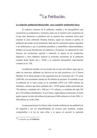 40
La Población.
La relación población/desarrollo: una cuestión ambiental clave
El explosivo aumento de la población mundial y los desequilibrios que
caracterizan su composición y estructura, junto con el contexto socio económico en
el que estos fenómenos se producen son, en nuestros días, cuestiones claves para
entender la crisis ambiental. Durante milenios, según nos muestra el gráfico, la
población del mundo creció lentamente, dado que los nacimientos apenas superaban
a las defunciones y que se producían periódicas y catastróficas sobremortalidades,
debidas a la escasa alimentación, las epidemias y las guerras. La superación de estos
factores, las revoluciones agrícola e industrial, la mejora en las condiciones
higiénicas y otros adelantos explican el acelerado crecimiento de la población
mundial desde finales del s. XVIII y la explosión demográfica especialmente
evidente en el s. XX.
La población mundial, así, ha crecido más en estos dos últimos siglos que en
todos los anteriores, doblando sus efectivos en los años posteriores a la 2ª Guerra
Mundial. En la última década se han registrado tasas de crecimiento del 1,7% anual
(1985-90), con incrementos anuales de 90 millones de personas. El resultado es que
la población de la tierra cuenta en la actualidad (1997) con 5.850 millones de
habitantes, mientras que hacia mediados del s. XVIII apenas estaba constituida por
728 millones, a mediados del s. XIX por 1.171 millones y a mediados del siglo XX
por 2.516 millones de habitantes. Y en el futuro, según algunas estimaciones, la tierra
podría superar los diez mil millones de personas (9.400 millones en el año 2050, 11.
200 millones en el año 2100).
La preocupación por los efectos sobre el medio ambiente de una población de
tal magnitud y por las disponibilidades de recursos para atenderla, resultan
comprensibles a la luz de estas cifras y se agrava al coexistir la explosión
40
es.wikipedia.org/wiki/Población.
214
 