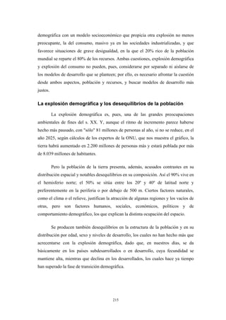 demográfica con un modelo socioeconómico que propicia otra explosión no menos
preocupante, la del consumo, masivo ya en las sociedades industrializadas, y que
favorece situaciones de grave desigualdad, en la que el 20% rico de la población
mundial se reparte el 80% de los recursos. Ambas cuestiones, explosión demográfica
y explosión del consumo no pueden, pues, considerarse por separado ni aislarse de
los modelos de desarrollo que se planteen; por ello, es necesario afrontar la cuestión
desde ambos aspectos, población y recursos, y buscar modelos de desarrollo más
justos.
La explosión demográfica y los desequilibrios de la población
La explosión demográfica es, pues, una de las grandes preocupaciones
ambientales de fines del s. XX. Y, aunque el ritmo de incremento parece haberse
hecho más pausado, con "sólo" 81 millones de personas al año, si no se reduce, en el
año 2025, según cálculos de los expertos de la ONU, que nos muestra el gráfico, la
tierra habrá aumentado en 2.200 millones de personas más y estará poblada por más
de 8.039 millones de habitantes.
Pero la población de la tierra presenta, además, acusados contrastes en su
distribución espacial y notables desequilibrios en su composición. Así el 90% vive en
el hemisferio norte; el 50% se sitúa entre los 20º y 40º de latitud norte y
preferentemente en la periferia o por debajo de 500 m. Ciertos factores naturales,
como el clima o el relieve, justifican la atracción de algunas regiones y los vacíos de
otras, pero son factores humanos, sociales, económicos, políticos y de
comportamiento demográfico, los que explican la distinta ocupación del espacio.
Se producen también desequilibrios en la estructura de la población y en su
distribución por edad, sexo y niveles de desarrollo, los cuales no han hecho más que
acrecentarse con la explosión demográfica, dado que, en nuestros días, se da
básicamente en los países subdesarrollados o en desarrollo, cuya fecundidad se
mantiene alta, mientras que declina en los desarrollados, los cuales hace ya tiempo
han superado la fase de transición demográfica.
215
 