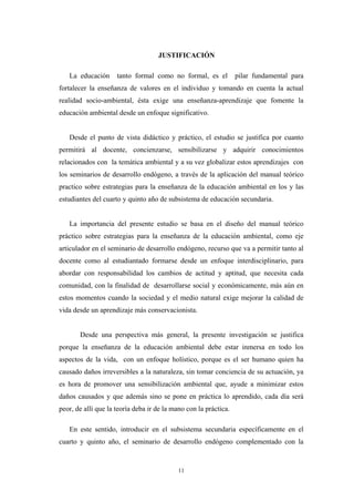JUSTIFICACIÓN
La educación tanto formal como no formal, es el pilar fundamental para
fortalecer la enseñanza de valores en el individuo y tomando en cuenta la actual
realidad socio-ambiental, ésta exige una enseñanza-aprendizaje que fomente la
educación ambiental desde un enfoque significativo.
Desde el punto de vista didáctico y práctico, el estudio se justifica por cuanto
permitirá al docente, concienzarse, sensibilizarse y adquirir conocimientos
relacionados con la temática ambiental y a su vez globalizar estos aprendizajes con
los seminarios de desarrollo endógeno, a través de la aplicación del manual teórico
practico sobre estrategias para la enseñanza de la educación ambiental en los y las
estudiantes del cuarto y quinto año de subsistema de educación secundaria.
La importancia del presente estudio se basa en el diseño del manual teórico
práctico sobre estrategias para la enseñanza de la educación ambiental, como eje
articulador en el seminario de desarrollo endógeno, recurso que va a permitir tanto al
docente como al estudiantado formarse desde un enfoque interdisciplinario, para
abordar con responsabilidad los cambios de actitud y aptitud, que necesita cada
comunidad, con la finalidad de desarrollarse social y económicamente, más aún en
estos momentos cuando la sociedad y el medio natural exige mejorar la calidad de
vida desde un aprendizaje más conservacionista.
Desde una perspectiva más general, la presente investigación se justifica
porque la enseñanza de la educación ambiental debe estar inmersa en todo los
aspectos de la vida, con un enfoque holístico, porque es el ser humano quien ha
causado daños irreversibles a la naturaleza, sin tomar conciencia de su actuación, ya
es hora de promover una sensibilización ambiental que, ayude a minimizar estos
daños causados y que además sino se pone en práctica lo aprendido, cada día será
peor, de allí que la teoría deba ir de la mano con la práctica.
En este sentido, introducir en el subsistema secundaria específicamente en el
cuarto y quinto año, el seminario de desarrollo endógeno complementado con la
11
 
