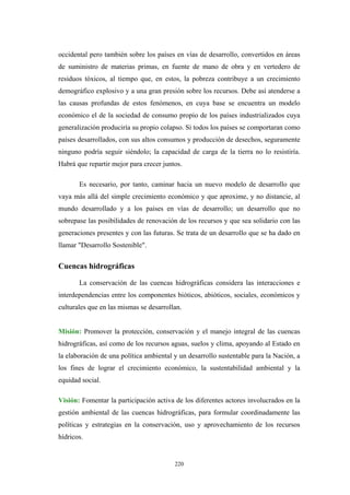 occidental pero también sobre los países en vías de desarrollo, convertidos en áreas
de suministro de materias primas, en fuente de mano de obra y en vertedero de
residuos tóxicos, al tiempo que, en estos, la pobreza contribuye a un crecimiento
demográfico explosivo y a una gran presión sobre los recursos. Debe así atenderse a
las causas profundas de estos fenómenos, en cuya base se encuentra un modelo
económico el de la sociedad de consumo propio de los países industrializados cuya
generalización produciría su propio colapso. Si todos los países se comportaran como
países desarrollados, con sus altos consumos y producción de desechos, seguramente
ninguno podría seguir siéndolo; la capacidad de carga de la tierra no lo resistiría.
Habrá que repartir mejor para crecer juntos.
Es necesario, por tanto, caminar hacia un nuevo modelo de desarrollo que
vaya más allá del simple crecimiento económico y que aproxime, y no distancie, al
mundo desarrollado y a los países en vías de desarrollo; un desarrollo que no
sobrepase las posibilidades de renovación de los recursos y que sea solidario con las
generaciones presentes y con las futuras. Se trata de un desarrollo que se ha dado en
llamar "Desarrollo Sostenible".
Cuencas hidrográficas
La conservación de las cuencas hidrográficas considera las interacciones e
interdependencias entre los componentes bióticos, abióticos, sociales, económicos y
culturales que en las mismas se desarrollan.
Misión: Promover la protección, conservación y el manejo integral de las cuencas
hidrográficas, así como de los recursos aguas, suelos y clima, apoyando al Estado en
la elaboración de una política ambiental y un desarrollo sustentable para la Nación, a
los fines de lograr el crecimiento económico, la sustentabilidad ambiental y la
equidad social.
Visión: Fomentar la participación activa de los diferentes actores involucrados en la
gestión ambiental de las cuencas hidrográficas, para formular coordinadamente las
políticas y estrategias en la conservación, uso y aprovechamiento de los recursos
hídricos.
220
 