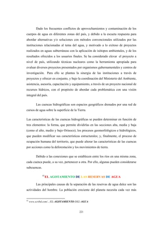 Dado los frecuentes conflictos de aprovechamientos y contaminación de los
cuerpos de agua en diferentes zonas del país, y debido a la escueta respuesta para
abordar alternativas y/o soluciones con métodos convencionales utilizados por las
instituciones relacionadas al tema del agua, y motivado a lo exitoso de proyectos
realizados en aguas subterráneas con la aplicación de isótopos ambientales, y de los
resultados ofrecidos a los usuarios finales. Se ha considerado elevar el proyecto a
nivel de país, utilizando técnicas nucleares como la herramienta apropiada para
evaluar diversos proyectos presentados por organismos gubernamentales y centros de
investigación. Para ello se plantea la sinergia de las instituciones a través de
proyectos y ofrecer en conjunto, y bajo la coordinación del Ministerio del Ambiente,
asistencia, asesoría, capacitación y equipamiento, a través de un proyecto nacional de
recursos hídricos, con el propósito de abordar cada problemática con una visión
integral del país.
Las cuencas hidrográficas son espacios geográficos drenados por una red de
cursos de agua sobre la superficie de la Tierra.
Las características de las cuencas hidrográficas se pueden determinar en función de
tres elementos: la forma, que permite dividirlas en las secciones alta, media y baja
(como el alto, medio y bajo Orinoco); los procesos geomorfológicos e hidrológicos,
que pueden modificar sus características estructurales; y, finalmente, el proceso de
ocupación humana del territorio, que puede alterar las características de las cuencas
por acciones como la deforestación y los movimientos de tierra.
Debido a las conexiones que se establecen entre los ríos en una misma zona,
cada cuenca puede, a su vez, pertenecer a otra. Por ello, algunas pueden considerarse
subcuencas.
41
EL AGOTAMIENTO DE LAS RESERVAS DE AGUA
Las principales causas de la separación de las reservas de agua dulce son las
actividades del hombre. La población creciente del planeta necesita cada vez más
41
www.scribd.com/.../EL-AGOTAMIENTO-DEL-AGUA
221
 