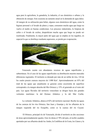 agua para la agricultura, la ganadería, la industria, el uso doméstico o urbano y la
obtención de energía. Esto ocasiona un aumento anual en la demanda de agua dulce.
Al margen de su utilización para beber, algunos usos domésticos del agua, como la
higiene personal o el lavado de platos y ropas, consumen mucha agua que luego no
vuelve al medio en buenas condiciones. Los procesos industriales, la limpieza de
calles o el lavado de coches, desperdician mucha agua que luego no puede ser
reutilizada. Finalmente, la mayor parte del agua que se emplea en los regadíos, en
especial la que se distribuye mediante aspersores, se pierde por evaporación.
Venezuela cuenta con abundantes recursos de aguas superficiales y
subterráneas. En el caso de las aguas superficiales su distribución muestra marcadas
diferencias regionales. El territorio es drenado por más de un millar de ríos, 124 de
los cuales poseen cuencas mayores de 1.000 Km². Aproximadamente un 85% del
total de las aguas que anualmente se generan como escorrentía de superficie
corresponde a la margen derecha del Río Orinoco y 15% al generado en el resto del
país. Las aguas fluviales del territorio venezolano se dirigen hacia dos grandes
vertientes marítimas: la del Océano Atlántico y la del Mar Caribe.
La vertiente Atlántica, abarca el 82% del territorio nacional. Recibe las aguas
de las cuencas de los ríos Orinoco, San Juan y Guanipa y de los afluentes de la
margen izquierda del río Esequibo, como es la cuenca del río Cuyuní.
El Orinoco, principal río de Venezuela, divide el territorio en dos secciones
de áreas aproximadamente iguales. Este río drena el 70% del país, al recibir caudales
aportados por sus afluentes desde los Andes, la Cordillera de la Costa, los Llanos y la
222
 