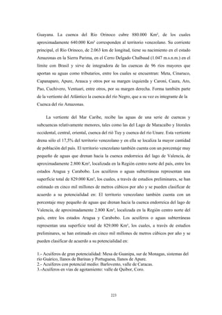 Guayana. La cuenca del Río Orinoco cubre 880.000 Km², de los cuales
aproximadamente 640.000 Km² corresponden al territorio venezolano. Su corriente
principal, el Río Orinoco, de 2.063 km de longitud, tiene su nacimiento en el estado
Amazonas en la Sierra Parima, en el Cerro Delgado Chalbaud (1.047 m.s.n.m.) en el
límite con Brasil y sirve de integradora de las cuencas de 96 ríos mayores que
aportan su aguas como tributarios, entre los cuales se encuentran: Meta, Cinaruco,
Capanaparo, Apure, Arauca y otros por su margen izquierda y Caroní, Caura, Aro,
Pao, Cuchivero, Ventuari, entre otros, por su margen derecha. Forma también parte
de la vertiente del Atlántico la cuenca del río Negro, que a su vez es integrante de la
Cuenca del río Amazonas.
La vertiente del Mar Caribe, recibe las aguas de una serie de cuencas y
subcuencas relativamente menores, tales como las del Lago de Maracaibo y litorales
occidental, central, oriental, cuenca del rió Tuy y cuenca del río Unare. Esta vertiente
drena sólo el 17,5% del territorio venezolano y en ella se localiza la mayor cantidad
de población del país. El territorio venezolano también cuenta con un porcentaje muy
pequeño de aguas que drenan hacia la cuenca endorreica del lago de Valencia, de
aproximadamente 2.800 Km², localizada en la Región centro norte del país, entre los
estados Aragua y Carabobo. Los acuíferos o aguas subterráneas representan una
superficie total de 829.000 Km², los cuales, a través de estudios preliminares, se han
estimado en cinco mil millones de metros cúbicos por año y se pueden clasificar de
acuerdo a su potencialidad en: El territorio venezolano también cuenta con un
porcentaje muy pequeño de aguas que drenan hacia la cuenca endorreica del lago de
Valencia, de aproximadamente 2.800 Km², localizada en la Región centro norte del
país, entre los estados Aragua y Carabobo. Los acuíferos o aguas subterráneas
representan una superficie total de 829.000 Km², los cuales, a través de estudios
preliminares, se han estimado en cinco mil millones de metros cúbicos por año y se
pueden clasificar de acuerdo a su potencialidad en:
1.- Acuíferos de gran potencialidad: Mesa de Guanipa, sur de Monagas, sistemas del
río Guárico, llanos de Barinas y Portuguesa, llanos de Apure.
2.- Acuíferos con potencial medio: Barlovento, valle de Caracas.
3.-Acuíferos en vías de agotamiento: valle de Quibor, Coro.
223
 