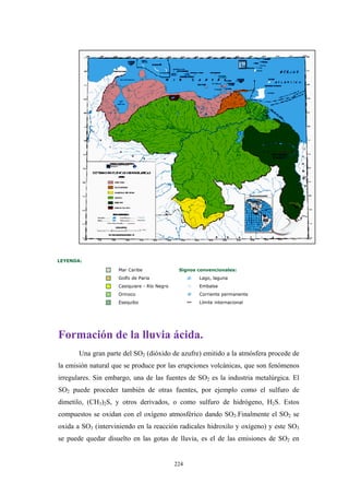 LEYENDA:
Mar Caribe Signos convencionales:
Golfo de Paria Lago, laguna
Casiquiare - Río Negro Embalse
Orinoco Corriente permanente
Esequibo Límite internacional
Formación de la lluvia ácida.
Una gran parte del SO2 (dióxido de azufre) emitido a la atmósfera procede de
la emisión natural que se produce por las erupciones volcánicas, que son fenómenos
irregulares. Sin embargo, una de las fuentes de SO2 es la industria metalúrgica. El
SO2 puede proceder también de otras fuentes, por ejemplo como el sulfuro de
dimetilo, (CH3)2S, y otros derivados, o como sulfuro de hidrógeno, H2S. Estos
compuestos se oxidan con el oxígeno atmosférico dando SO2.Finalmente el SO2 se
oxida a SO3 (interviniendo en la reacción radicales hidroxilo y oxígeno) y este SO3
se puede quedar disuelto en las gotas de lluvia, es el de las emisiones de SO2 en
224
 