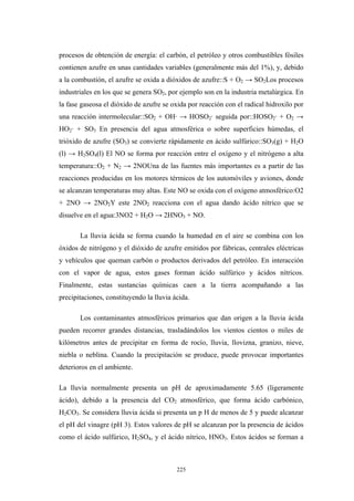 procesos de obtención de energía: el carbón, el petróleo y otros combustibles fósiles
contienen azufre en unas cantidades variables (generalmente más del 1%), y, debido
a la combustión, el azufre se oxida a dióxidos de azufre::S + O2 → SO2Los procesos
industriales en los que se genera SO2, por ejemplo son en la industria metalúrgica. En
la fase gaseosa el dióxido de azufre se oxida por reacción con el radical hidroxilo por
una reacción intermolecular::SO2 + OH· → HOSO2· seguida por::HOSO2· + O2 →
HO2· + SO3 En presencia del agua atmosférica o sobre superficies húmedas, el
trióxido de azufre (SO3) se convierte rápidamente en ácido sulfúrico::SO3(g) + H2O
(l) → H2SO4(l) El NO se forma por reacción entre el oxígeno y el nitrógeno a alta
temperatura::O2 + N2 → 2NOUna de las fuentes más importantes es a partir de las
reacciones producidas en los motores térmicos de los automóviles y aviones, donde
se alcanzan temperaturas muy altas. Este NO se oxida con el oxígeno atmosférico:O2
+ 2NO → 2NO2Y este 2NO2 reacciona con el agua dando ácido nítrico que se
disuelve en el agua:3NO2 + H2O → 2HNO3 + NO.
La lluvia ácida se forma cuando la humedad en el aire se combina con los
óxidos de nitrógeno y el dióxido de azufre emitidos por fábricas, centrales eléctricas
y vehículos que queman carbón o productos derivados del petróleo. En interacción
con el vapor de agua, estos gases forman ácido sulfúrico y ácidos nítricos.
Finalmente, estas sustancias químicas caen a la tierra acompañando a las
precipitaciones, constituyendo la lluvia ácida.
Los contaminantes atmosféricos primarios que dan origen a la lluvia ácida
pueden recorrer grandes distancias, trasladándolos los vientos cientos o miles de
kilómetros antes de precipitar en forma de rocío, lluvia, llovizna, granizo, nieve,
niebla o neblina. Cuando la precipitación se produce, puede provocar importantes
deterioros en el ambiente.
La lluvia normalmente presenta un pH de aproximadamente 5.65 (ligeramente
ácido), debido a la presencia del CO2 atmosférico, que forma ácido carbónico,
H2CO3. Se considera lluvia ácida si presenta un p H de menos de 5 y puede alcanzar
el pH del vinagre (pH 3). Estos valores de pH se alcanzan por la presencia de ácidos
como el ácido sulfúrico, H2SO4, y el ácido nítrico, HNO3. Estos ácidos se forman a
225
 