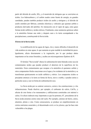 partir del dióxido de azufre, SO2, y el monóxido de nitrógeno que se convierten en
ácidos. Los hidrocarburos y el carbón usados como fuente de energía, en grandes
cantidades, pueden también producir óxidos de azufre y nitrógeno y el dióxido de
azufre emitidos por fábricas, centrales eléctricas y vehículos que queman carbón o
productos derivados del petróleo. En interacción con el vapor de agua, estos gases
forman ácido sulfúrico y ácidos nítricos. Finalmente, estas sustancias químicas suben
a la atmósfera forman una nube y después caen a la tierra acompañando a las
precipitaciones, constituyendo la lluvia ácida.
Efectos de la lluvia ácida
La acidificación de las aguas de lagos, ríos y mares dificulta el desarrollo de
vida acuática en estas aguas, lo que aumenta en gran medida la mortalidad de peces.
Igualmente, afecta directamente a la vegetación, por lo que produce daños
importantes en las zonas forestales, y acaba con microorganismos fijadores de N.
El término "lluvia ácida" abarca la sedimentación tanto húmeda como seca de
contaminantes ácidos que pueden producir el deterioro de la superficies de los
materiales. Estos contaminantes que escapan a la atmósfera al quemarse carbón y
otros componentes fósiles reaccionan con el agua y los oxidantes de la atmósfera y se
transforman químicamente en ácido sulfúrico y nítrico. Los compuestos ácidos se
precipitan entonces a la tierra en forma de lluvia, nieve o niebla, o pueden unirse a
partículas secas y caer en forma de sedimentación seca.
La lluvia ácida por su carácter corrosivo, corroe a las construcciones y a las
infraestructuras. Puede disolver, por ejemplo, el carbonato de calcio, CaCO3, y
afectar de esta forma a los monumentos y edificaciones construidas con mármol o
caliza. Un efecto indirecto muy importante es que los protones, H+
, procedentes de la
lluvia ácida arrastran ciertos iones del suelo. Por ejemplo, cationes de hierro, calcio,
aluminio, plomo o zinc. Como consecuencia, se produce un empobrecimiento en
ciertos nutrientes esenciales y el denominado estrés en las plantas, que las hace más
vulnerables a las plagas.
226
 