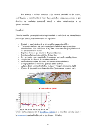 Los nitratos y sulfatos, sumados a los cationes lixiviados de los suelos,
contribuyen a la eutrofización de ríos y lagos, embalses y regiones costeras, lo que
deteriora su condición ambiental natural y afecta negativamente a su
aprovechamiento.
Soluciones
Entre las medidas que se pueden tomar para reducir la emisión de los contaminantes
precursores de éste problema tenemos las siguientes:
• Reducir el nivel máximo de azufre en diferentes combustibles.
• Trabajar en conjunto con las fuentes fijas de la industria para establecer
disminuciones en la emisión de SOx y NOx, usando tecnologías para control
de emisión de estos óxidos.
• Impulsar el uso de gas natural en diversas industrias.
• Introducir el convertidor catalítico de tres vías.
• La conversión a gas en vehículos de empresas mercantiles y del gobierno.
• Ampliación del sistema de transporte eléctrico.
• Instalación de equipos de control en distintos establecimientos.
• No agregar muchas sustancias químicas en los cultivos.
• Adición de un compuesto alcalino en lagos y ríos para neutralizar el pH.
• Control de las condiciones de combustión (Temperatura, oxigeno, etc.).
Calentamiento global.
Gráfico de la concentración de dióxido de carbono en la atmósfera terrestre (azul) y
la temperatura media global (rojo), en los últimos 1000 años.
227
 