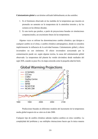 Calentamiento global es un término utilizado habitualmente en dos sentidos:
1. Es el fenómeno observado en las medidas de la temperatura que muestra en
promedio un aumento en la temperatura de la atmósfera terrestre y de los
océanos en las últimas décadas.
2. Es una teoría que predice, a partir de proyecciones basadas en simulaciones
computacionales, un crecimiento futuro de las temperaturas.
Algunas veces se utilizan las denominaciones cambio climático, que designa a
cualquier cambio en el clima, o cambio climático antropogénico, donde se considera
implícitamente la influencia de la actividad humana. Calentamiento global y efecto
invernadero no son sinónimos. El efecto invernadero acrecentado por la
contaminación puede ser, según algunas teorías, la causa del calentamiento global
observado. La temperatura del planeta ha venido elevándose desde mediados del
siglo XIX, cuando se puso fin a la etapa conocida como la pequeña edad de hielo.
Predicciones basadas en diferentes modelos del incremento de la temperatura
media global respecto de su valor en el año 2000.
Cualquier tipo de cambio climático además implica cambios en otras variables. La
complejidad del problema y sus múltiples interacciones hacen que la única manera
228
 